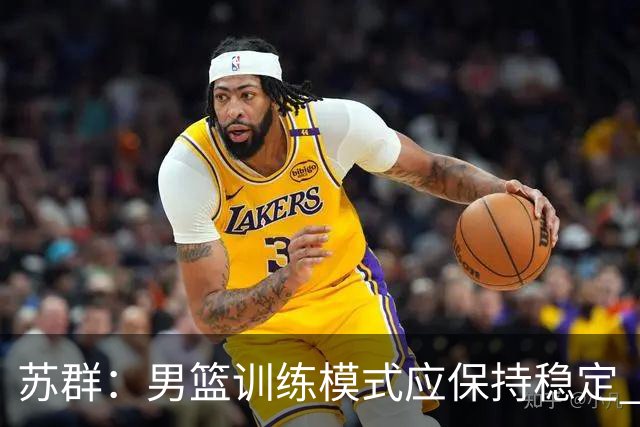 苏群：男篮训练模式应保持稳定 世界杯前集训不可或缺
